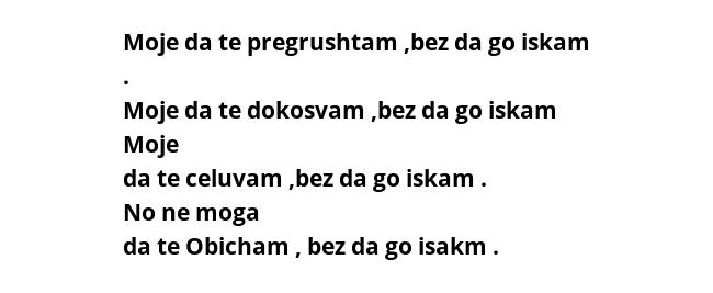 Moje da te pregrushtam ,bez da go iskam . Moje da te dokosvam ,bez da go iskam  Moje da te celuvam ,bez da go iskam . No ne moga da te Obicham , bez da go isakm . 