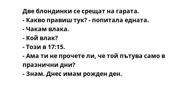 Две блондинки се срещат на гарата.
- Какво правиш тук? - попитала едната.
- Чакам влака.
- Кой влак?
- Този в 17:15.
- Ама ти не прочете ли, че той пътува само в празнични дни?
- Знам. Днес имам рожден ден.