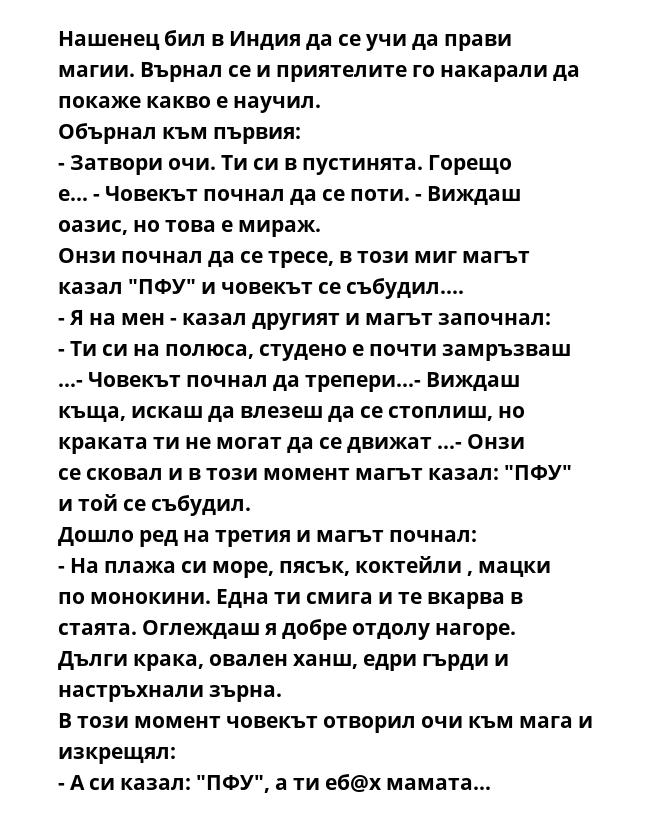 Нашенец бил в Индия да се учи да прави магии. Върнал се и приятелите го накарали да покаже какво е научил.
Обърнал към първия:
- Затвори очи. Ти си в пустинята. Горещо е... - Човекът почнал да се поти. - Виждаш оазис, но това