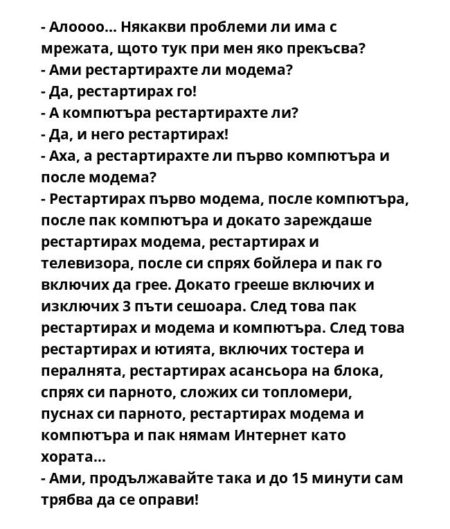 - Алоооо... Някакви проблеми ли има с мрежата, щото тук при мен яко прекъсва?
- Ами рестартирахте ли модема?
- Да, рестартирах го!
- А компютъра рестартирахте ли?
- Да, и него рестартирах!
- Аха, а рестартирахте ли първо компютъра