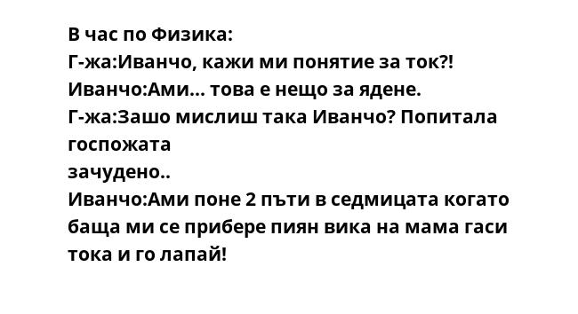 В час по Физика:
Г-жа:Иванчо, кажи ми понятие за ток?!
Иванчо:Ами... това е нещо за ядене.
Г-жа:Зашо мислиш така Иванчо? Попитала госпожата  
зачудено..
Иванчо:Ами поне 2 пъти в седмицата когато баща ми се прибере пиян вика