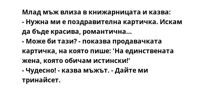 Млад мъж влиза в книжарницата и казва:
- Нужна ми е поздравителна картичка. Искам да бъде красива, романтична...
- Може би тази? - показва продавачката картичка, на която пише: 'На единствената жена, която обичам истински!'
-