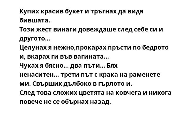 Купих красив букет и тръгнах да видя бившата.
Този жест винаги довеждаше след себе си и другото...
Целунах я нежно,прокарах пръсти по бедрото и, вкарах ги във вагината...
Чуках я бясно... два пъти... Бях ненаситен... трети