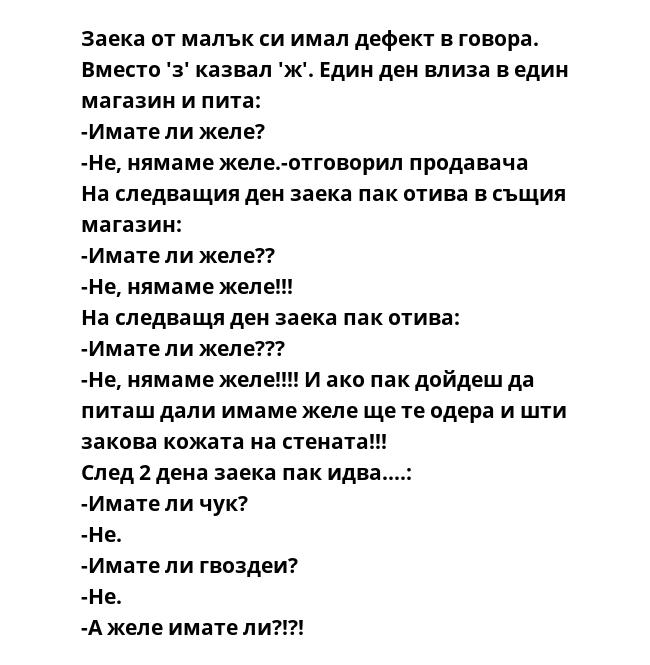 Заека от малък си имал дефект в говора. Вместо 'з' казвал 'ж'. Един ден влиза в един магазин и пита:
-Имате ли желе?
-Не, нямаме желе.-отговорил продавача
На следващия ден заека пак отива в същия магазин:
-Имате ли желе??
-Не,