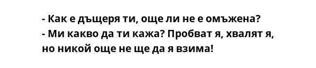 - Как е дъщеря ти, още ли не е омъжена?
- Ми какво да ти кажа? Пробват я, хвалят я, но никой още не ще да я взима!