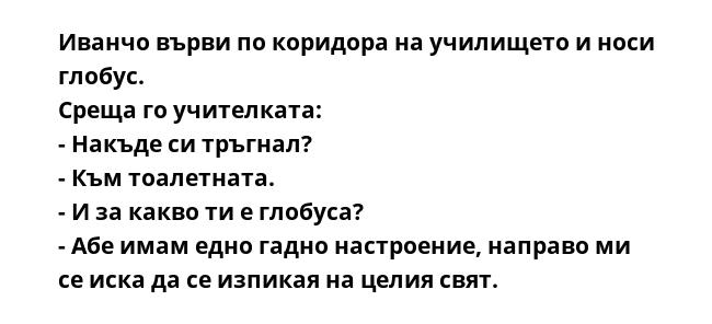 Иванчо върви по коридора на училището и носи глобус.
Среща го учителката:
- Накъде си тръгнал?
- Към тоалетната.
- И за какво ти е глобуса?
- Абе имам едно гадно настроение, направо ми се иска да се изпикая на целия свят.