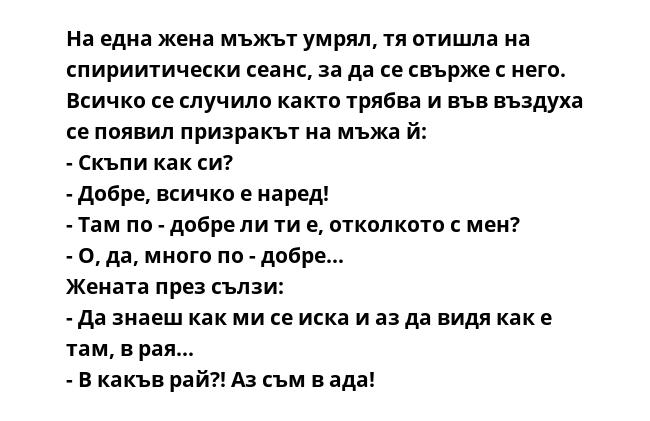 На една жена мъжът умрял, тя отишла на спириитически сеанс, за да се свърже с него. Всичко се случило както трябва и във въздуха се появил призракът на мъжа й:
- Скъпи как си?
- Добре, всичко е наред!
- Там по - добре ли ти