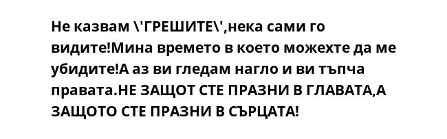 Не казвам \'ГРЕШИТЕ\',нека сами го видите!Мина времето в което можехте да ме убидите!А аз ви гледам нагло и ви тъпча правата.НЕ ЗАЩОТ СТЕ ПРАЗНИ В ГЛАВАТА,А ЗАЩОТО СТЕ ПРАЗНИ В СЪРЦАТА!