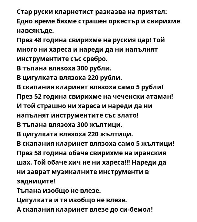 Стар руски кларнетист разказва на приятел:
Едно време бяхме страшен оркестър и свирихме навсякъде.
През 48 година свирихме на руския цар! Той много ни хареса и нареди да ни напълнят инструментите със сребро.
В тъпана влязоха