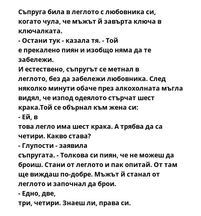 Съпруга била в леглото с любовника си, когато чула, че мъжът й завърта ключа в ключалката. - Остани тук - казала тя. - Той е прекалено пиян и изобщо няма да те забележи. И естествено, съпругът се метнал в леглото, без да забележи