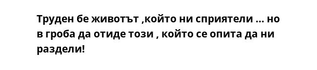 Труден бе животът ,който ни сприятели ... но в гроба да отиде този , който се опита да ни раздели!