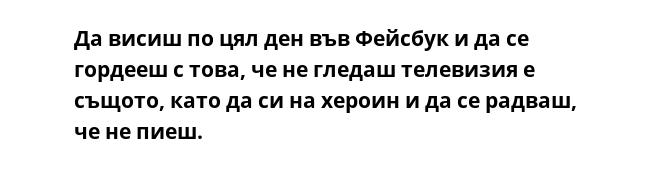 Да висиш по цял ден във Фейсбук и да се гордееш с това, че не гледаш телевизия е същото, като да си на хероин и да се радваш, че не пиеш.