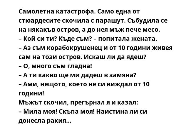 Самолетна катастрофа. Само една от стюардесите скочила с парашут. Събудила се на някакъв остров, а до нея мъж пече месо.
– Кой си ти? Къде съм? – попитала жената.
– Аз съм корабокрушенец и от 10 години живея сам на този остров.