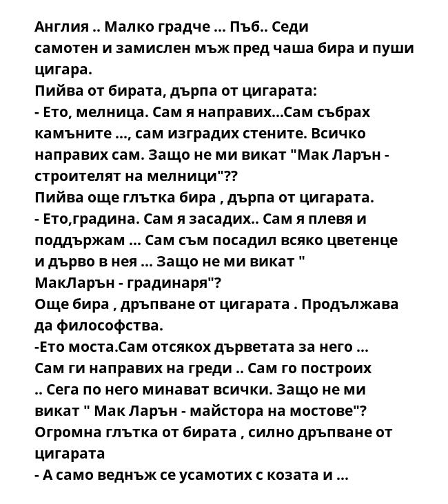 Англия .. Малко градче ... Пъб.. Седи самотен и замислен мъж пред чаша бира и пуши цигара.
Пийва от бирата, дърпа от цигарата:
- Ето, мелница. Сам я направих...Сам събрах камъните ..., сам изградих стените. Всичко направих