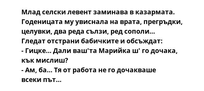 Млад селски левент заминава в казармата. Годеницата му увиснала на врата, прегръдки, целувки, два реда сълзи, ред сополи...
Гледат отстрани бабичките и обсъждат:
- Гицке... Дали ваш'та Марийка ш' го дочака, кък мислиш?
- Ам,