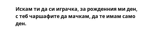 Искам ти да си играчка, за рожденния ми ден, с теб чаршафите да мачкам, да те имам само ден. 