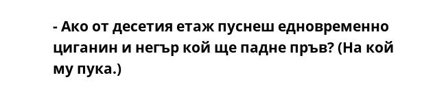 - Ако от десетия етаж пуснеш едновременно циганин и негър кой ще падне пръв? (На кой му пука.)