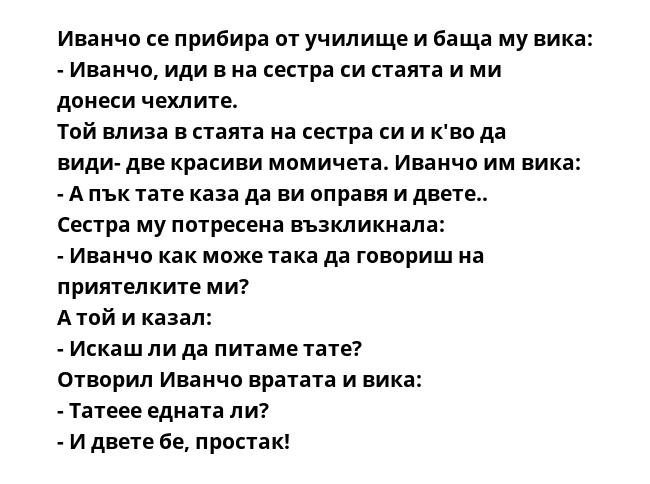 Иванчо се прибира от училище и баща му вика:
- Иванчо, иди в на сестра си стаята и ми донеси чехлите.
Той влиза в стаята на сестра си и к'во да види- две красиви момичета. Иванчо им вика:
- А пък тате каза да ви оправя и двете..
Сестра