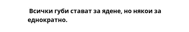 Всички губи стават за ядене, но някои за еднократно.