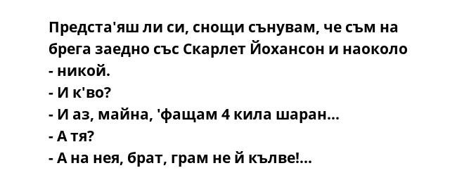 Предста'яш ли си, снощи сънувам, че съм на брега заедно със Скарлет Йохансон и наоколо - никой.
- И к'во?
- И аз, майна, 'фащам 4 кила шаран...
- А тя?
- А на нея, брат, грам не й кълве!...