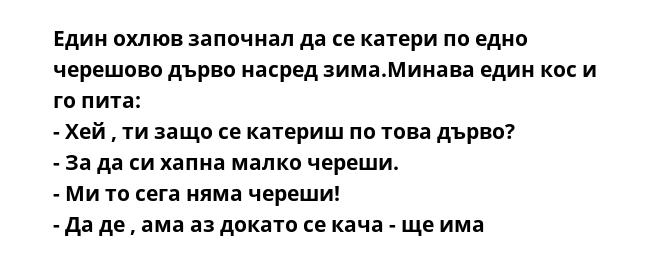 Един охлюв започнал да се катери по едно черешово дърво насред зима.Минава един кос и го пита:
- Хей , ти защо се катериш по това дърво?
- За да си хапна малко череши.
- Ми то сега няма череши!
- Да де , ама аз докато се кача