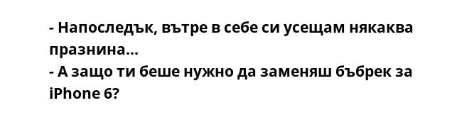 - Напоследък, вътре в себе си усещам някаква празнина...
- А защо ти беше нужно да заменяш бъбрек за iPhone 6?