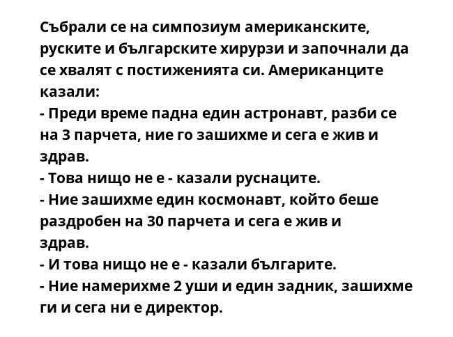 Събрали се на симпозиум американските, руските и българските хирурзи и започнали да се хвалят с постиженията си. Американците казали:
- Преди време падна един астронавт, разби се на 3 парчета, ние го зашихме и сега е жив и