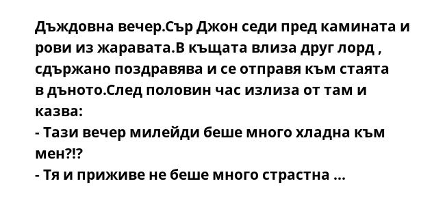 Дъждовна вечер.Сър Джон седи пред камината и рови из жаравата.В къщата влиза друг лорд , сдържано поздравява и се отправя към стаята в дъното.След половин час излиза от там и казва:
- Тази вечер милейди беше много хладна към