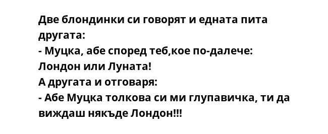 Две блондинки си говорят и едната пита другата:
- Муцка, абе според теб,кое по-далече: Лондон или Луната!
А другата и отговаря:
- Абе Муцка толкова си ми глупавичка, ти да виждаш някъде Лондон!!!
