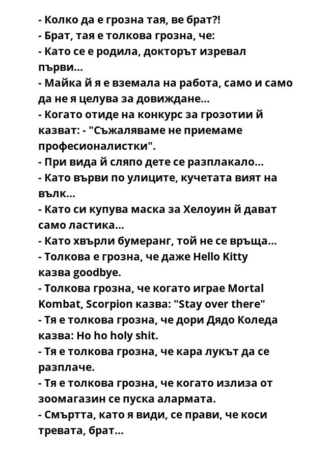 - Колко да е грозна тая, ве брат?!
- Брат, тая е толкова грозна, че:
- Като се е родила, докторът изревал първи...
- Майка й я е вземала на работа, само и само да не я целува за довиждане...
- Когато отиде на конкурс за грозотии