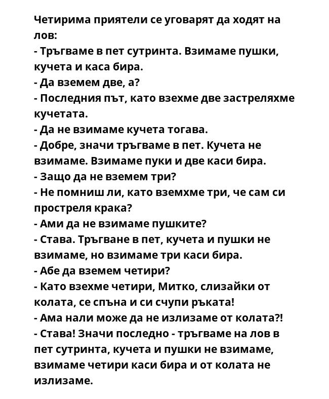 Четирима приятели се уговарят да ходят на лов:
- Тръгваме в пет сутринта. Взимаме пушки, кучета и каса бира.
- Да вземем две, а?
- Последния път, като взехме две застреляхме кучетата.
- Да не взимаме кучета тогава.
- Добре,