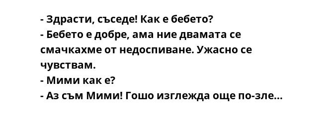 - Здрасти, съседе! Как е бебето?
- Бебето е добре, ама ние двамата се смачкахме от недоспиване. Ужасно се чувствам.
- Мими как е?
- Аз съм Мими! Гошо изглежда още по-зле...