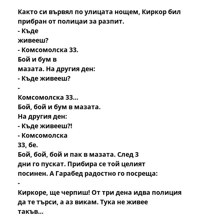 Както си вървял по улицата нощем, Киркор бил прибран от полицаи за разпит. - Къде живееш? - Комсомолска 33. Бой и бум в мазата. На другия ден: - Къде живееш? - Комсомолска 33... Бой, бой и бум в мазата. На другия ден: - Къде