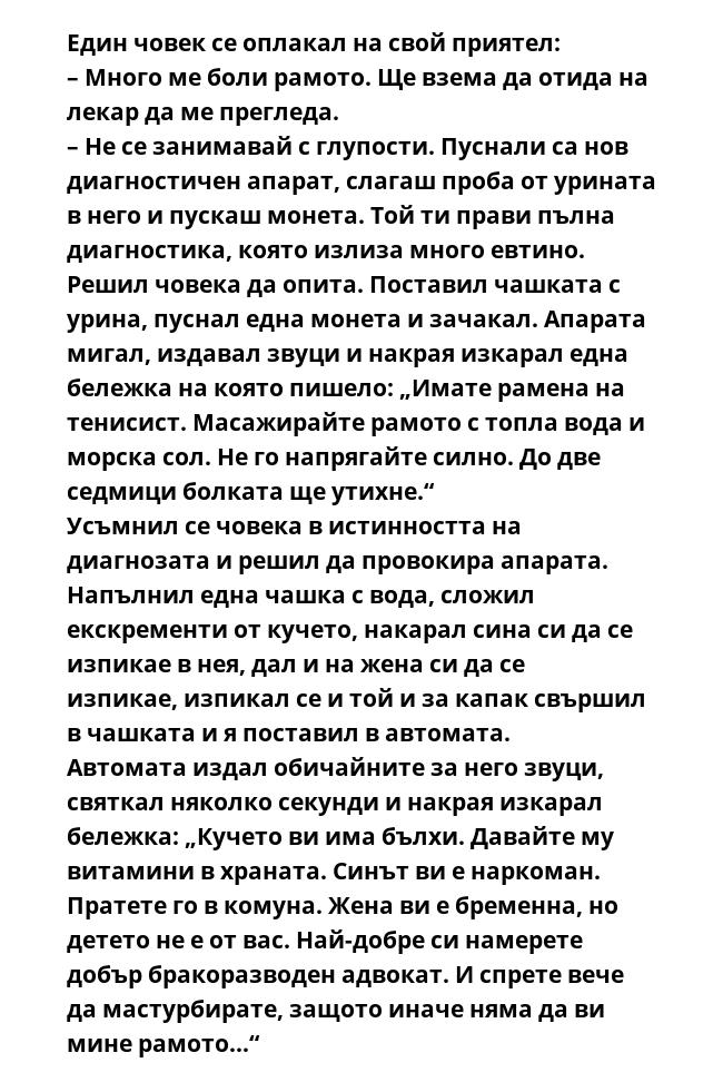 Един човек се оплакал на свой приятел:
– Много ме боли рамото. Ще взема да отида на лекар да ме прегледа.
– Не се занимавай с глупости. Пуснали са нов диагностичен апарат, слагаш проба от урината в него и пускаш монета. Той