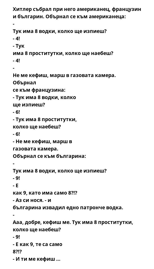 Хитлер събрал при него американец, французин и българин. Обърнал се към американеца: - Тук има 8 водки, колко ще изпиеш? - 4! - Тук има 8 проститутки, колко ще наебеш? - 4! - Не ме кефиш, марш в газовата камера. Обърнал се