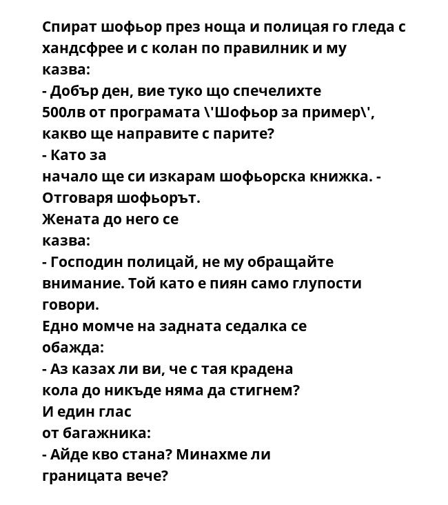 Спират шофьор през ноща и полицая го гледа с хандсфрее и с колан по правилник и му казва: - Добър ден, вие туко що спечелихте 500лв от програмата \'Шофьор за пример\', какво ще направите с парите? - Като за начало ще си изкарам