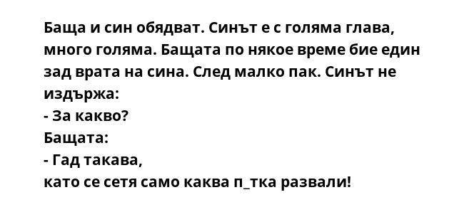 Баща и син обядват. Синът е с голяма глава, много голяма. Бащата по някое време бие един зад врата на сина. След малко пак. Синът не издържа: - За какво? Бащата: - Гад такава, като се сетя само каква п_тка развали!
