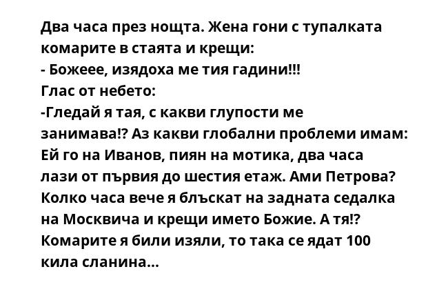 Два часа през нощта. Жена гони с тупалката комарите в стаята и крещи:
- Божеее, изядоха ме тия гадини!!!
Глас от небето:
-Гледай я тая, с какви глупости ме занимава!? Аз какви глобални проблеми имам: Ей го на Иванов, пиян