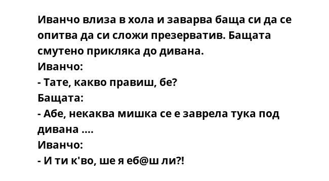 Иванчо влиза в хола и заварва баща си да се опитва да си сложи презерватив. Бащата смутено прикляка до дивана.
Иванчо:
- Тате, какво правиш, бе?
Бащата:
- Абе, некаква мишка се е заврела тука под дивана ....
Иванчо:
- И ти