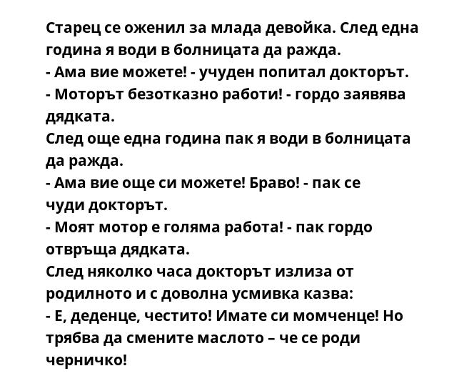 Старец се оженил за млада девойка. След една година я води в болницата да ражда.
- Ама вие можете! - учуден попитал докторът.
- Моторът безотказно работи! - гордо заявява дядката.
След още една година пак я води в болницата