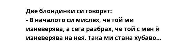 Две блондинки си говорят:
- В началото си мислех, че той ми изневерява, а сега разбрах, че той с мен ѝ изневерява на нея. Така ми стана хубаво...