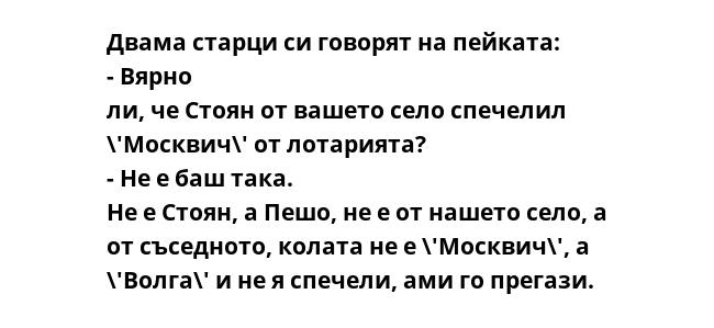 Двама старци си говорят на пейката: - Вярно ли, че Стоян от вашето село спечелил \'Москвич\' от лотарията? - Не е баш така. Не е Стоян, а Пешо, не е от нашето село, а от съседното, колата не е \'Москвич\', а \'Волга\' и не