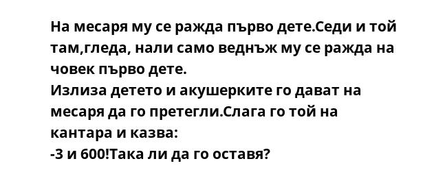На месаря му се ражда първо дете.Седи и той там,гледа, нали само веднъж му се ражда на човек първо дете.
Излиза детето и акушерките го дават на месаря да го претегли.Слага го той на кантара и казва:
-3 и 600!Така ли да го