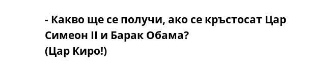 - Какво ще се получи, ако се кръстосат Цар Симеон ІІ и Барак Обама?
(Цар Киро!) 