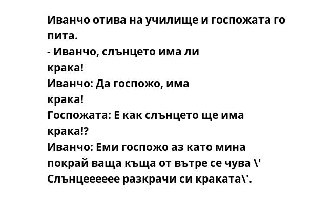 Иванчо отива на училище и госпожата го пита. - Иванчо, слънцето има ли крака! Иванчо: Да госпожо, има крака! Госпожата: Е как слънцето ще има крака!? Иванчо: Еми госпожо аз като мина покрай ваща къща от вътре се чува \' Слънцееееее