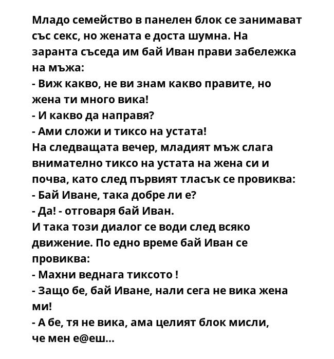Младо семейство в панелен блок се занимават със секс, но жената е доста шумна. На заранта съседа им бай Иван прави забележка на мъжа:
- Виж какво, не ви знам какво правите, но жена ти много вика!
- И какво да направя?
- Ами