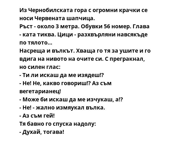 Из Чернобилската гора с огромни крачки се носи Червената шапчица.
Ръст - около 3 метра. Обувки 56 номер. Глава - ката тиква. Цици - разхвърляни навсякъде по тялото...
Насреща и вълкът. Хваща го тя за ушите и го вдига на нивото