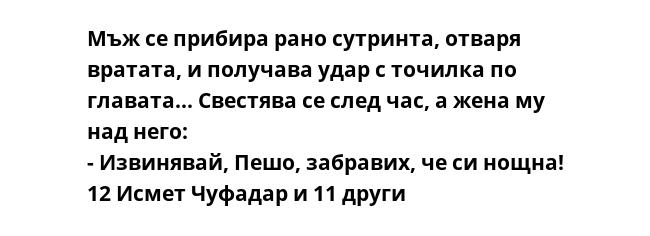 Мъж се прибира рано сутринта, отваря вратата, и получава удар с точилка по главата... Свестява се след час, а жена му над него:
- Извинявай, Пешо, забравих, че си нощна!
12 Исмет Чуфадар и 11 други