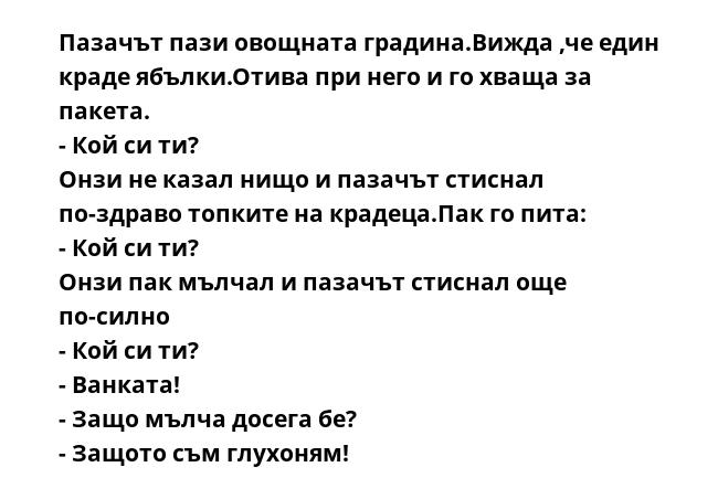 Пазачът пази овощната градина.Вижда ,че един краде ябълки.Отива при него и го хваща за пакета.
- Кой си ти?
Онзи не казал нищо и пазачът стиснал по-здраво топките на крадеца.Пак го пита:
- Кой си ти?
Онзи пак мълчал и пазачът