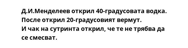 Д.И.Менделеев открил 40-градусовата водка. После открил 20-градусовият вермут.
И чак на сутринта открил, че те не трябва да се смесват. 